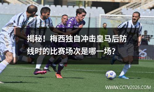 揭秘！梅西独自冲击皇马后防线时的比赛场次是哪一场？