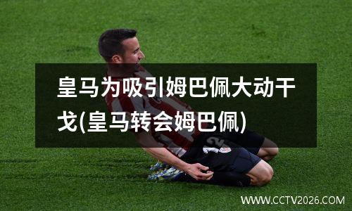 皇马为吸引姆巴佩大动干戈(皇马转会姆巴佩)