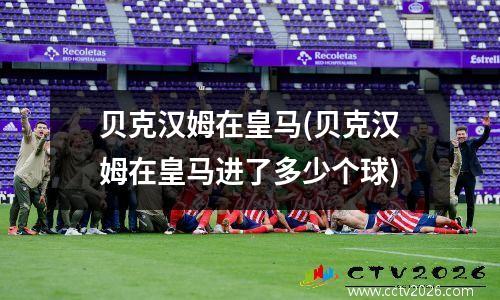 贝克汉姆在皇马(贝克汉姆在皇马进了多少个球)