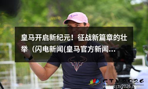 皇马开启新纪元！征战新篇章的壮举（闪电新闻(皇马官方新闻)