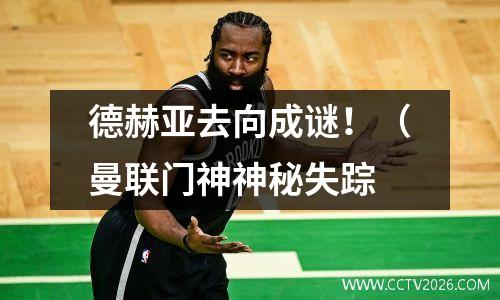 德赫亚去向成谜！（曼联门神神秘失踪