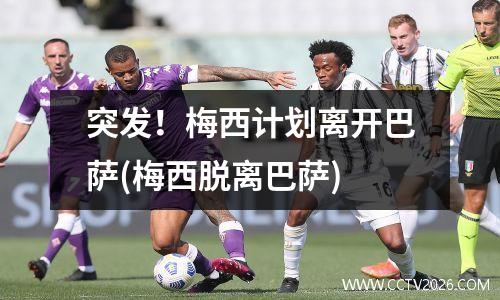 突发！梅西计划离开巴萨(梅西脱离巴萨)