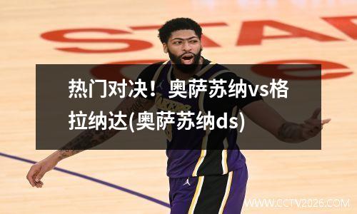 热门对决！奥萨苏纳vs格拉纳达(奥萨苏纳ds)