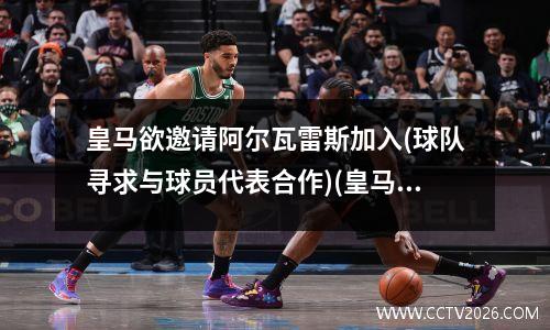 皇马欲邀请阿尔瓦雷斯加入(球队寻求与球员代表合作)(皇马对阿尔科亚诺)