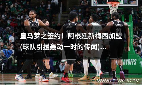 皇马梦之签约！阿根廷新梅西加盟(球队引援轰动一时的传闻)(梅西带领阿根廷球队)