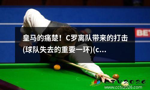 皇马的痛楚！C罗离队带来的打击(球队失去的重要一环)(c罗离开皇马的背影)