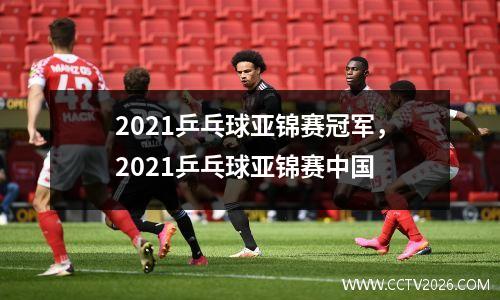 2021乒乓球亚锦赛冠军，2021乒乓球亚锦赛中国