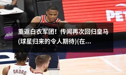重返白衣军团！传闻再次回归皇马(球星归来的令人期待)(在皇马退役的巨星)
