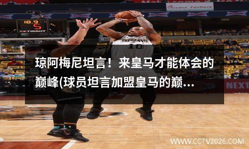 琼阿梅尼坦言！来皇马才能体会的巅峰(球员坦言加盟皇马的巅峰体验)