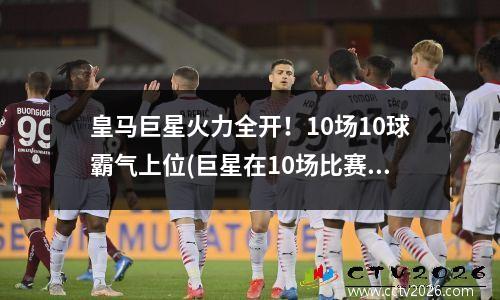 皇马巨星火力全开！10场10球霸气上位(巨星在10场比赛中的出色发挥)(皇马足球巨星)