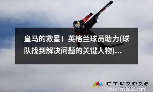 皇马的救星！英格兰球员助力(球队找到解决问题的关键人物)(皇马英国球员)