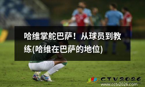 哈维掌舵巴萨！从球员到教练(哈维在巴萨的地位)