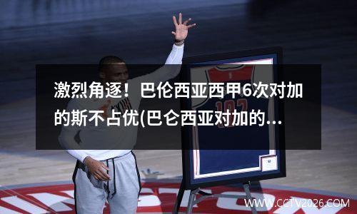 激烈角逐！巴伦西亚西甲6次对加的斯不占优(巴仑西亚对加的斯)