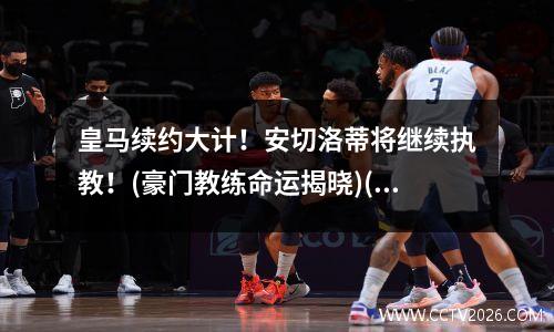 皇马续约大计！安切洛蒂将继续执教！(豪门教练命运揭晓)(皇马为什么解雇安切洛蒂)