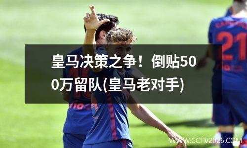 皇马决策之争！倒贴500万留队(皇马老对手)