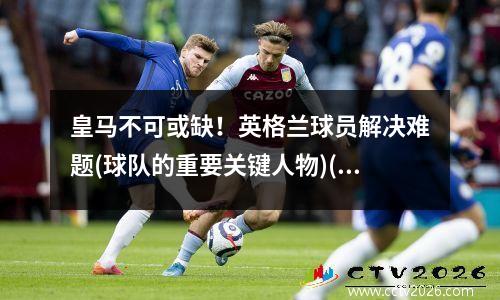 皇马不可或缺！英格兰球员解决难题(球队的重要关键人物)(英格兰皇家足球队)