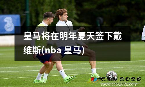 皇马将在明年夏天签下戴维斯(nba 皇马)