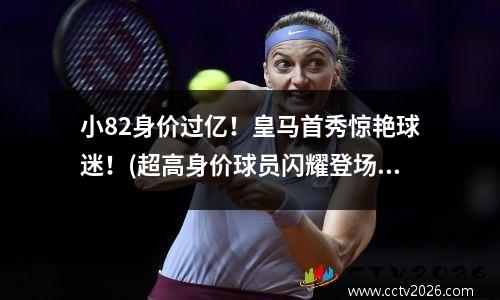 小82身价过亿！皇马首秀惊艳球迷！(超高身价球员闪耀登场)