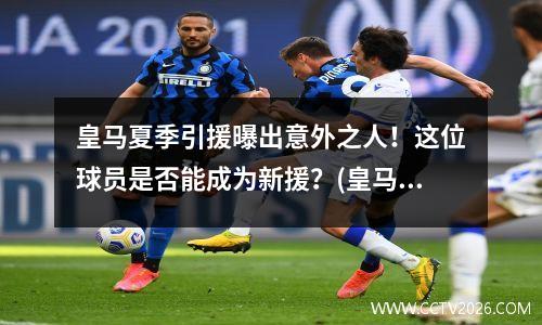 皇马夏季引援曝出意外之人！这位球员是否能成为新援？(皇马今夏引援计划)