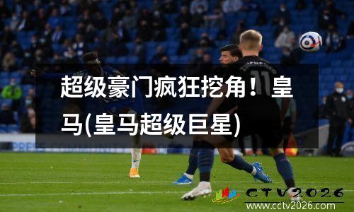 超级豪门疯狂挖角！皇马(皇马超级巨星)
