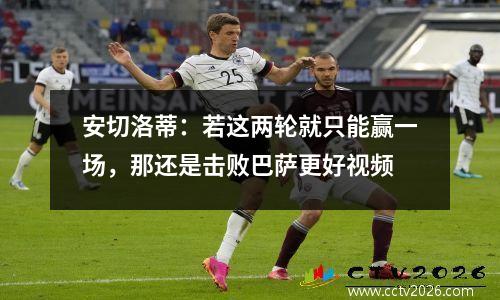 安切洛蒂：若这两轮就只能赢一场，那还是击败巴萨更好视频