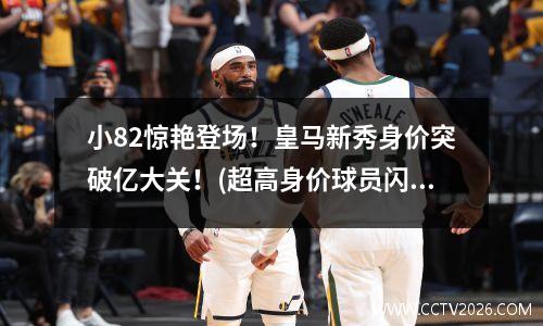 小82惊艳登场！皇马新秀身价突破亿大关！(超高身价球员闪耀首秀)(皇马xo)