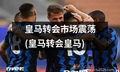 皇马转会市场震荡(皇马转会皇马)