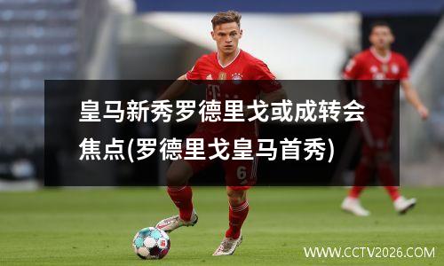皇马新秀罗德里戈或成转会焦点(罗德里戈皇马首秀)