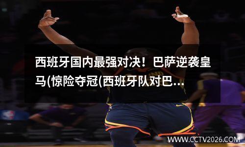 西班牙国内最强对决！巴萨逆袭皇马(惊险夺冠(西班牙队对巴萨队)