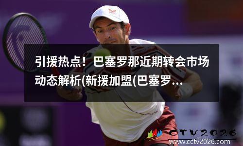 引援热点！巴塞罗那近期转会市场动态解析(新援加盟(巴塞罗那转出球员)