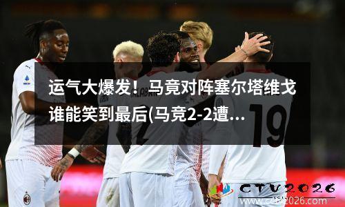 运气大爆发！马竟对阵塞尔塔维戈谁能笑到最后(马竞2-2遭塞尔塔绝平)