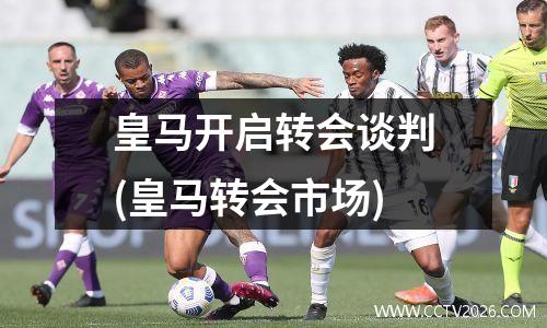 皇马开启转会谈判(皇马转会市场)