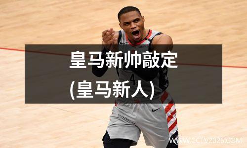 皇马新帅敲定(皇马新人)