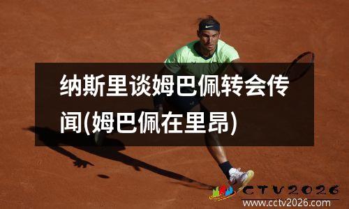 纳斯里谈姆巴佩转会传闻(姆巴佩在里昂)