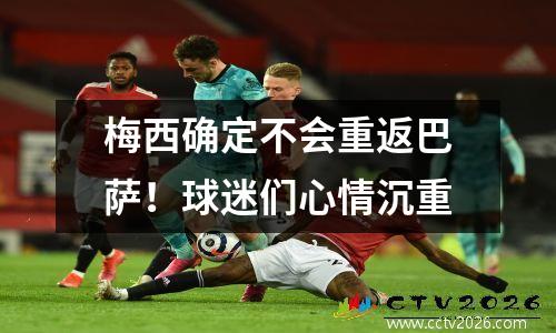 梅西确定不会重返巴萨！球迷们心情沉重