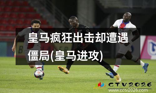 皇马疯狂出击却遭遇僵局(皇马进攻)
