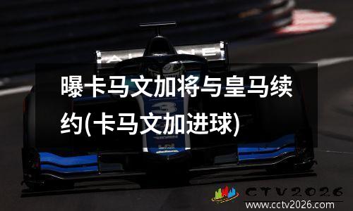 曝卡马文加将与皇马续约(卡马文加进球)