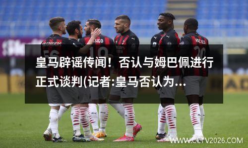 皇马辟谣传闻！否认与姆巴佩进行正式谈判(记者:皇马否认为姆巴佩报价2亿欧)