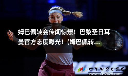 姆巴佩转会传闻惊爆！巴黎圣日耳曼官方态度曝光！(姆巴佩转会巴黎签约几年)