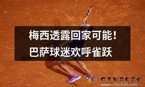 梅西透露回家可能！巴萨球迷欢呼雀跃