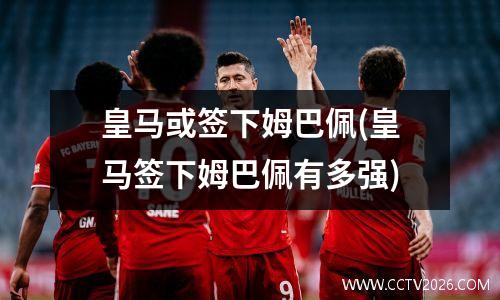 皇马或签下姆巴佩(皇马签下姆巴佩有多强)