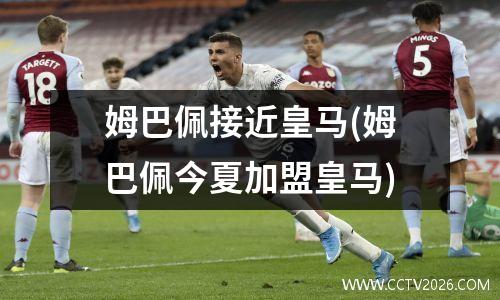 姆巴佩接近皇马(姆巴佩今夏加盟皇马)