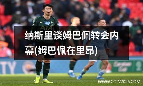 纳斯里谈姆巴佩转会内幕(姆巴佩在里昂)