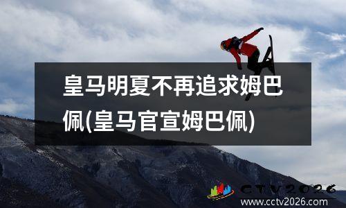 皇马明夏不再追求姆巴佩(皇马官宣姆巴佩)