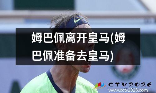 姆巴佩离开皇马(姆巴佩准备去皇马)
