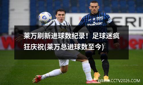 莱万刷新进球数纪录！足球迷疯狂庆祝(莱万总进球数至今)