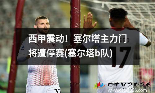 西甲震动！塞尔塔主力门将遭停赛(塞尔塔b队)