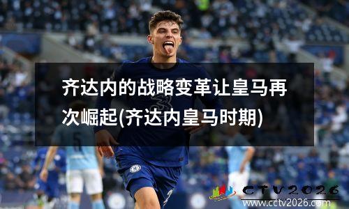 齐达内的战略变革让皇马再次崛起(齐达内皇马时期)