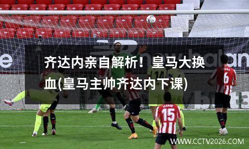 齐达内亲自解析！皇马大换血(皇马主帅齐达内下课)