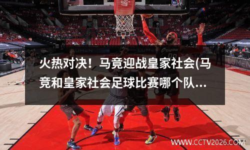 火热对决！马竟迎战皇家社会(马竞和皇家社会足球比赛哪个队实力强?)